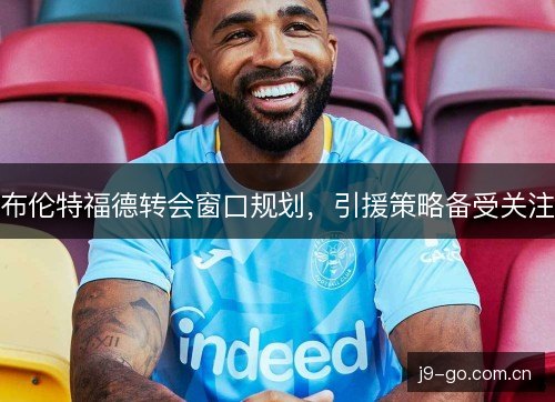 布伦特福德转会窗口规划，引援策略备受关注
