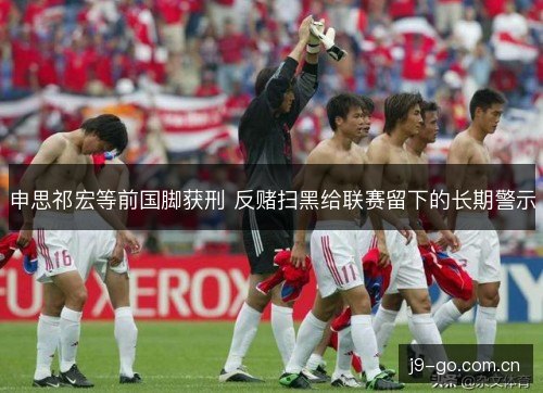 申思祁宏等前国脚获刑 反赌扫黑给联赛留下的长期警示